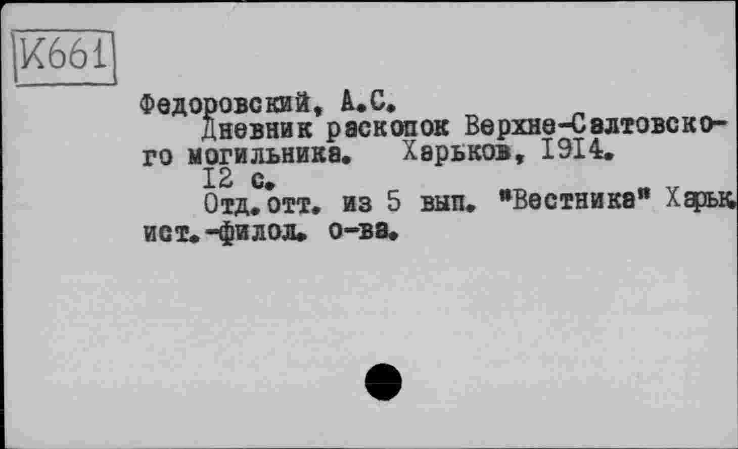 ﻿/661
Федоровский, à.С,
Дневник раскопок Еерхне-Свлтовского могильника. Харьков, 1Э14.
12 с.
Отд. отт. из 5 вып. ’’Вестника" Харьк ист.-филол. о-ва.